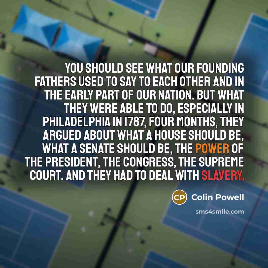 “You should see what our Founding Fathers used to say to each other and in the early part of our nation. But what they were able to do, especially in Philadelphia in 1787, four months, they argued about what a House should be, what a Senate should be, the power of the president, the Congress, the…” quote by Colin Powell