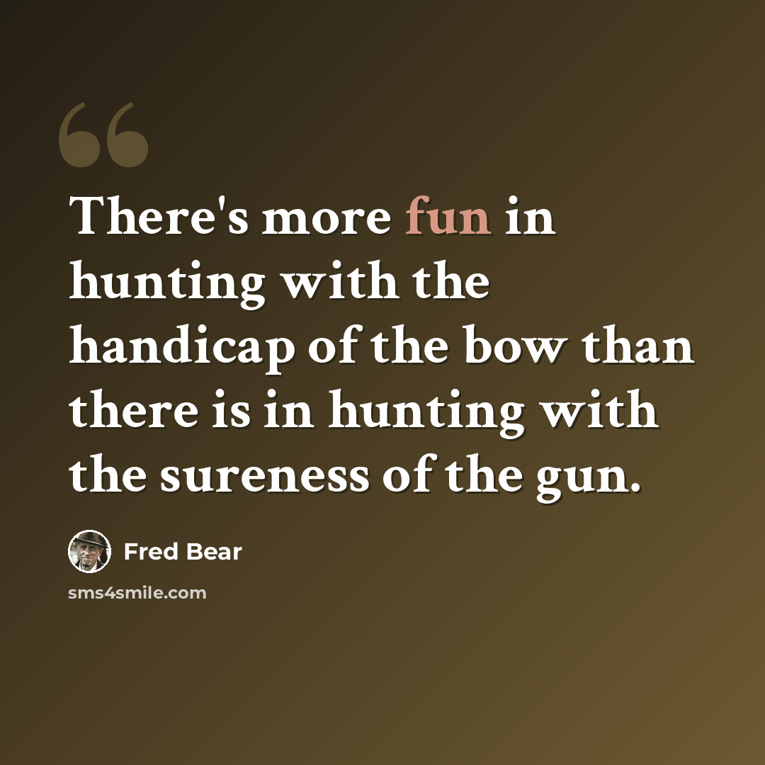 “There's more fun in hunting with the handicap of the bow than there is in hunting with the sureness of the gun.” quote by Fred Bear