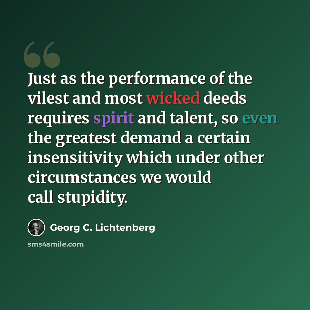 “Just as the performance of the vilest and most wicked deeds requires spirit and talent, so even the greatest demand a certain insensitivity which under other circumstances we would call stupidity.” quote by Georg C. Lichtenberg