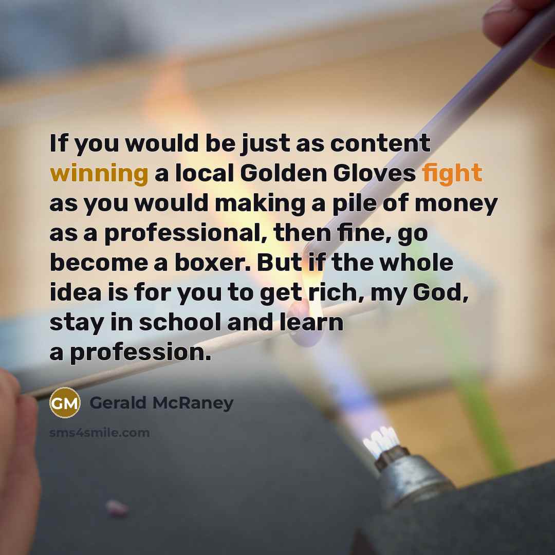 “If you would be just as content winning a local Golden Gloves fight as you would making a pile of money as a professional, then fine, go become a boxer. But if the whole idea is for you to get rich, my God, stay in school and learn a profession.” quote by Gerald McRaney