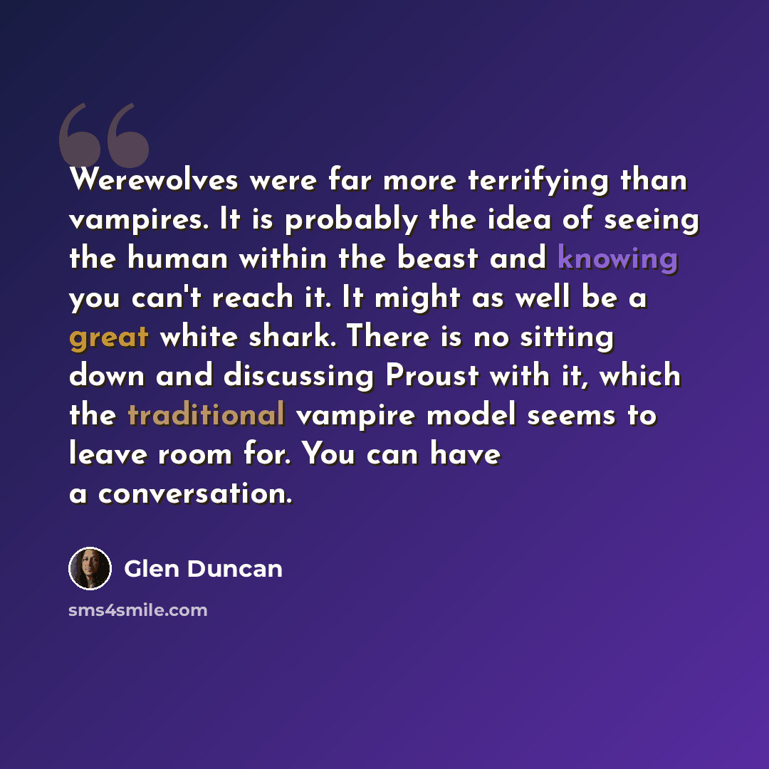 “Werewolves were far more terrifying than vampires. It is probably the idea of seeing the human within the beast and knowing you can't reach it. It might as well be a great white shark. There is no sitting down and discussing Proust with it, which the traditional vampire model seems to leave room…” quote by Glen Duncan