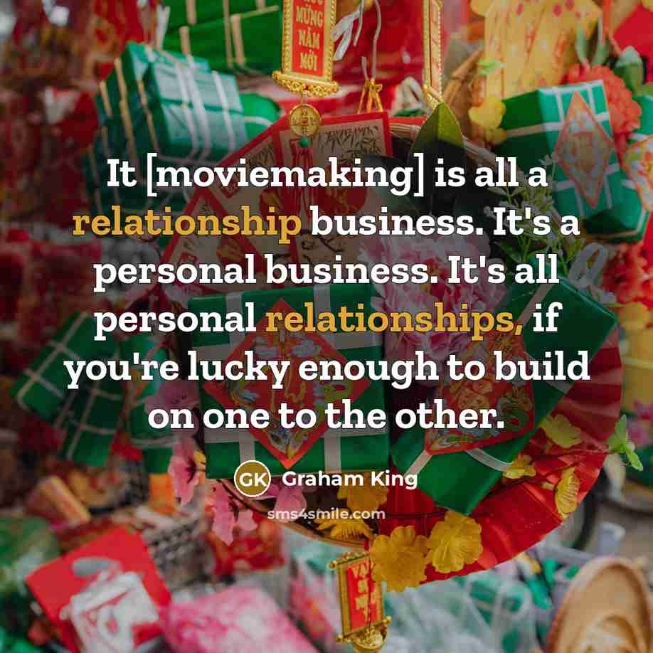 “It [moviemaking] is all a relationship business. It's a personal business. It's all personal relationships, if you're lucky enough to build on one to the other.” quote by Graham King