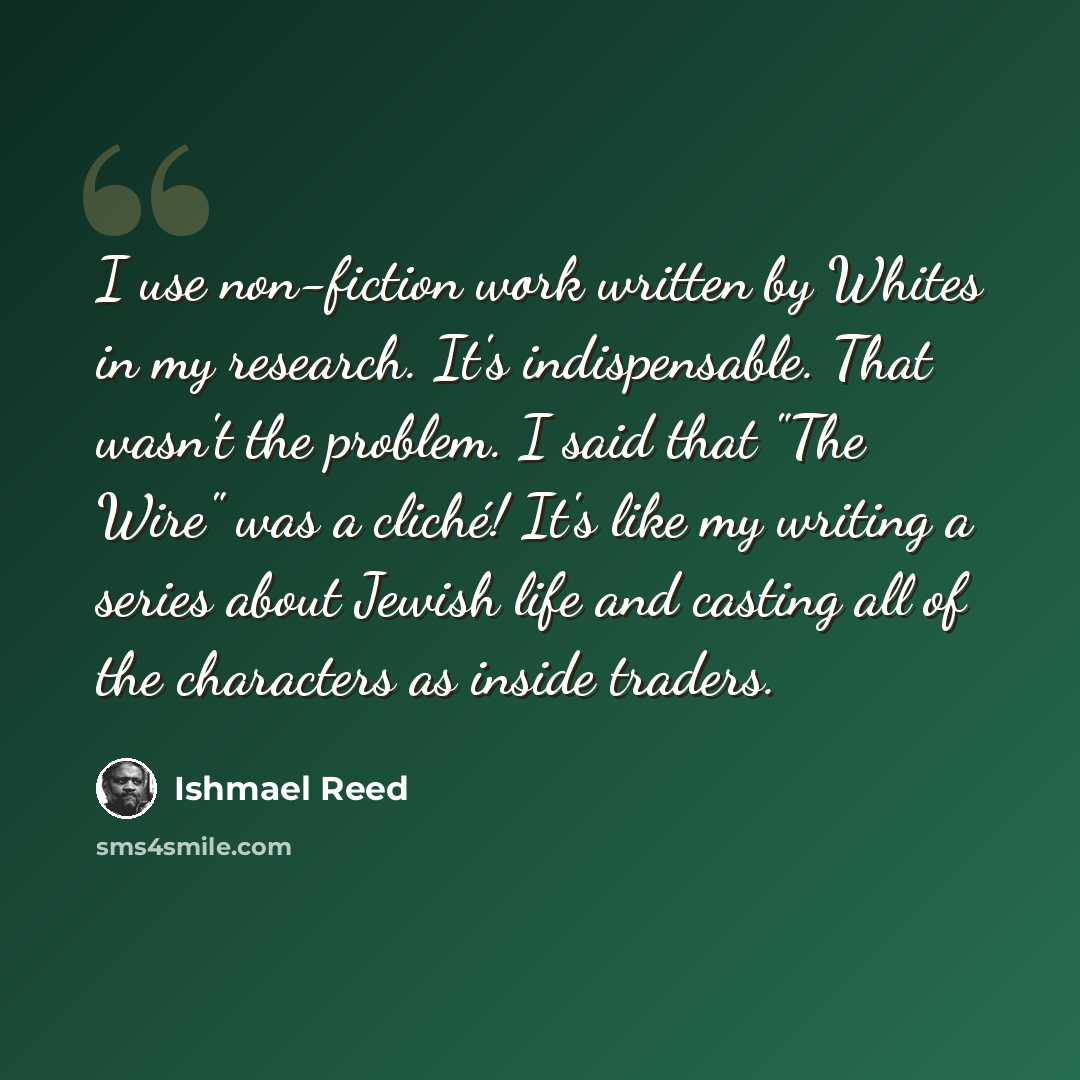 “I use non-fiction work written by Whites in my research. It's indispensable. That wasn't the problem. I said that "The Wire" was a cliché! It's like my writing a series about Jewish life and casting all of the characters as inside traders.” quote by Ishmael Reed