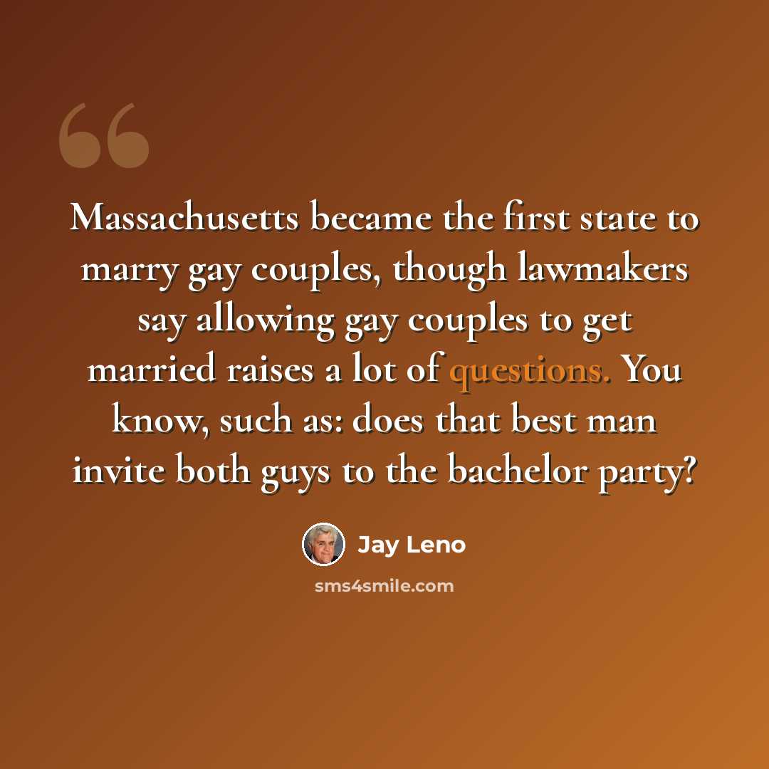 “Massachusetts became the first state to marry gay couples, though lawmakers say allowing gay couples to get married raises a lot of questions. You know, such as: does that best man invite both guys to the bachelor party?” quote by Jay Leno