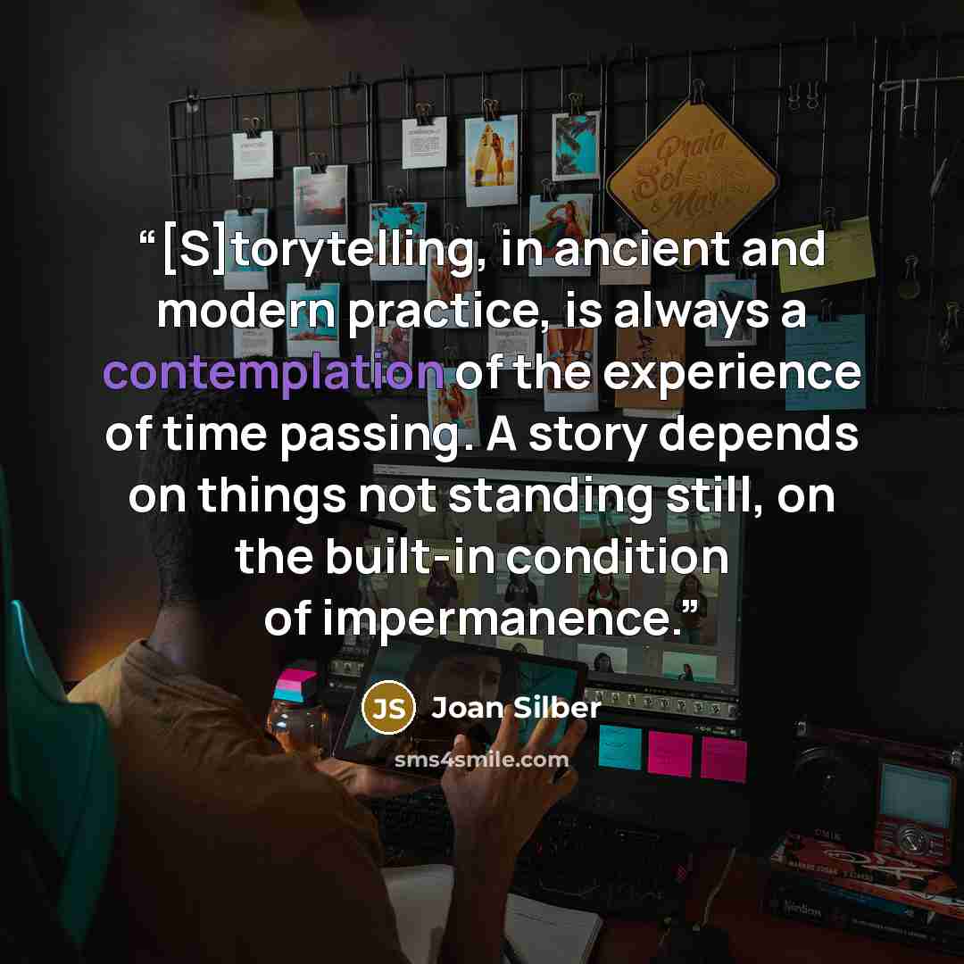 “[S]torytelling, in ancient and modern practice, is always a contemplation of the experience of time passing. A story depends on things not standing still, on the built-in condition of impermanence.” quote by Joan Silber
