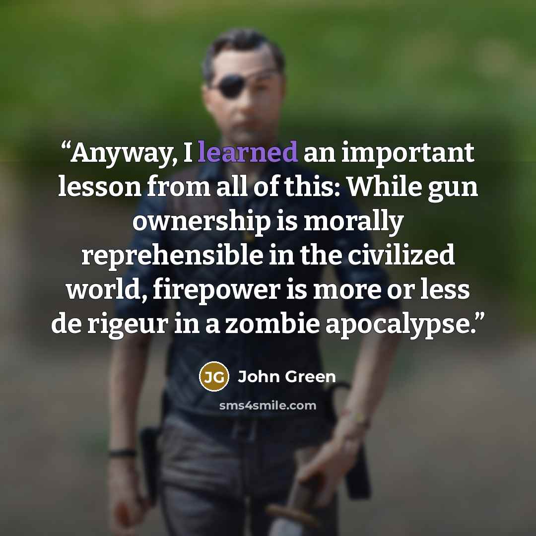 “Anyway, I learned an important lesson from all of this: While gun ownership is morally reprehensible in the civilized world, firepower is more or less de rigeur in a zombie apocalypse.” quote by John Green