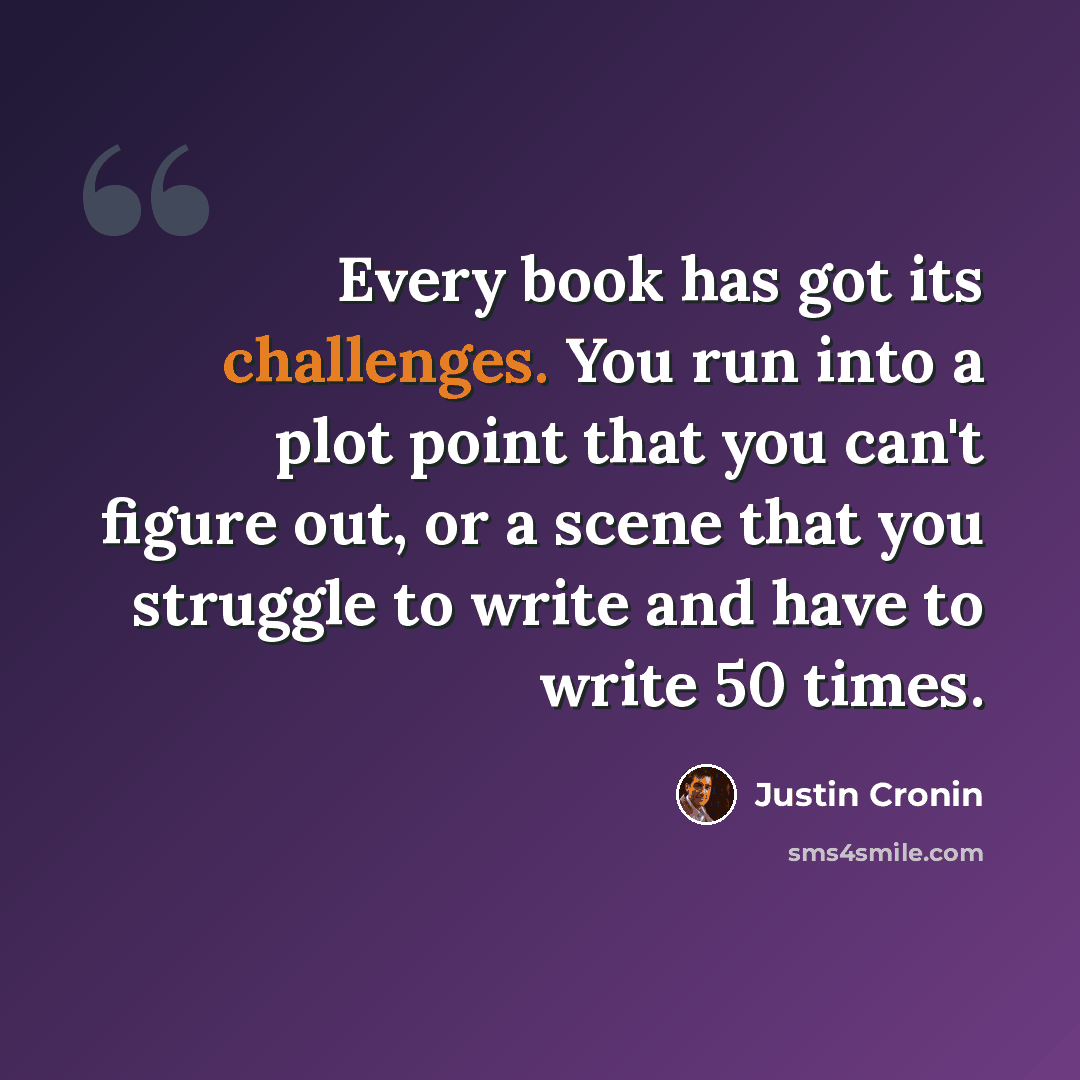 “Every book has got its challenges. You run into a plot point that you can't figure out, or a scene that you struggle to write and have to write 50 times.” quote by Justin Cronin