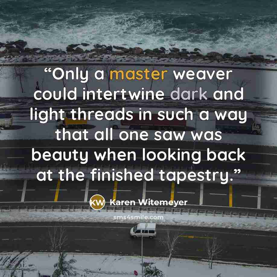 “Only a master weaver could intertwine dark and light threads in such a way that all one saw was beauty when looking back at the finished tapestry.” quote by Karen Witemeyer
