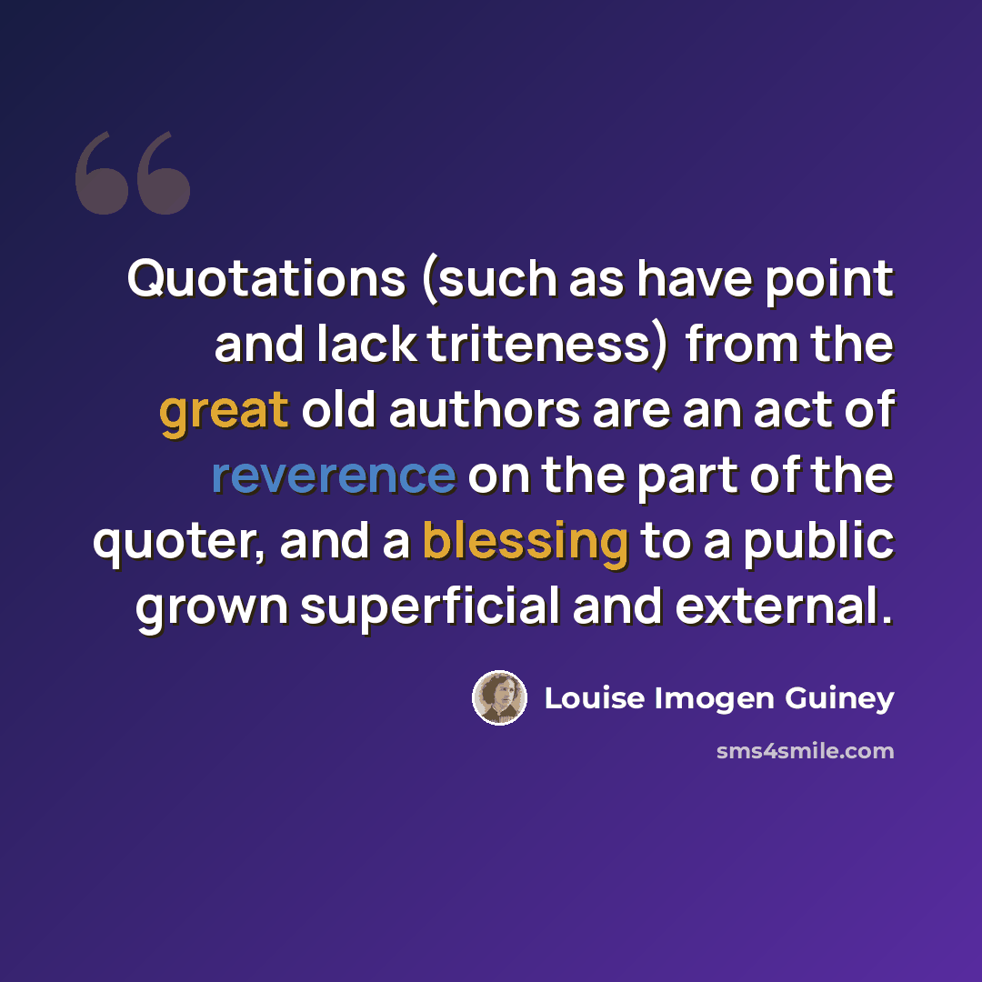 “Quotations (such as have point and lack triteness) from the great old authors are an act of reverence on the part of the quoter, and a blessing to a public grown superficial and external.” quote by Louise Imogen Guiney