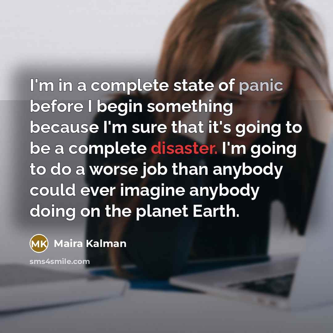 “I'm in a complete state of panic before I begin something because I'm sure that it's going to be a complete disaster. I'm going to do a worse job than anybody could ever imagine anybody doing on the planet Earth.” quote by Maira Kalman
