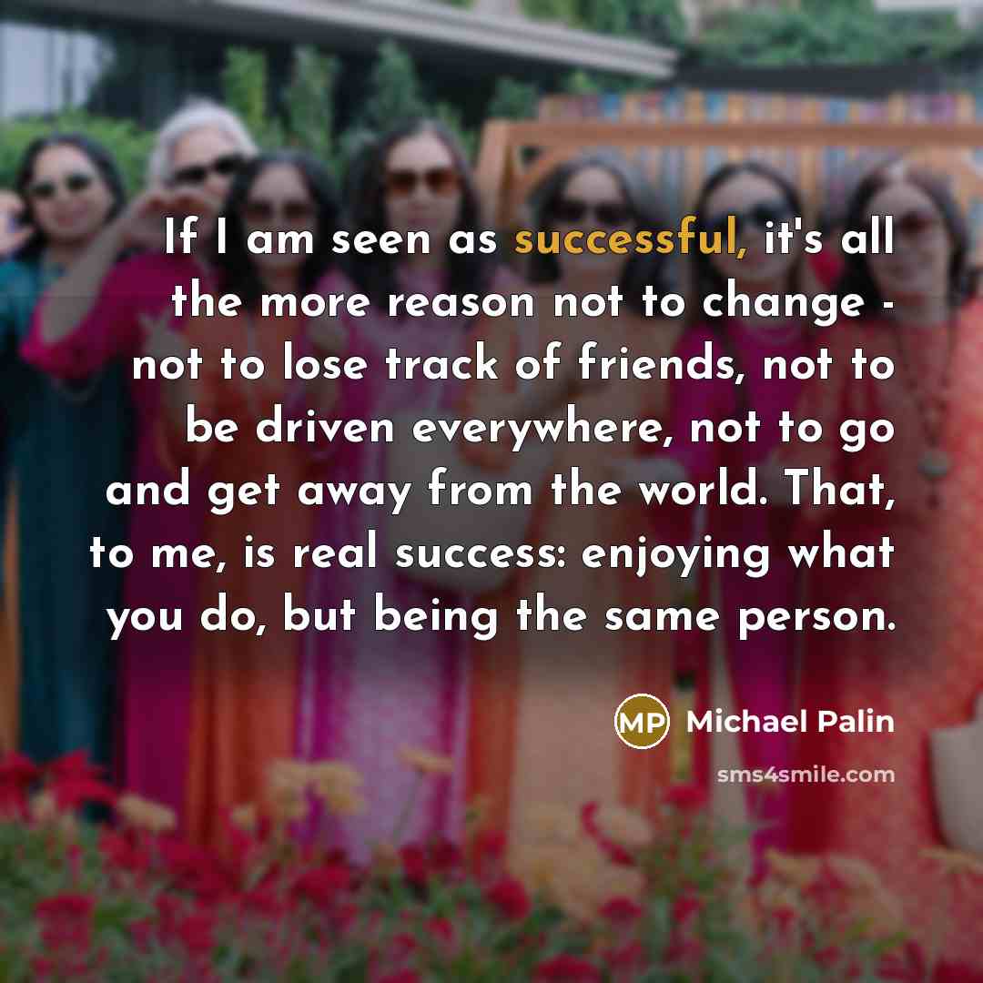 “If I am seen as successful, it's all the more reason not to change - not to lose track of friends, not to be driven everywhere, not to go and get away from the world. That, to me, is real success: enjoying what you do, but being the same person.” quote by Michael Palin