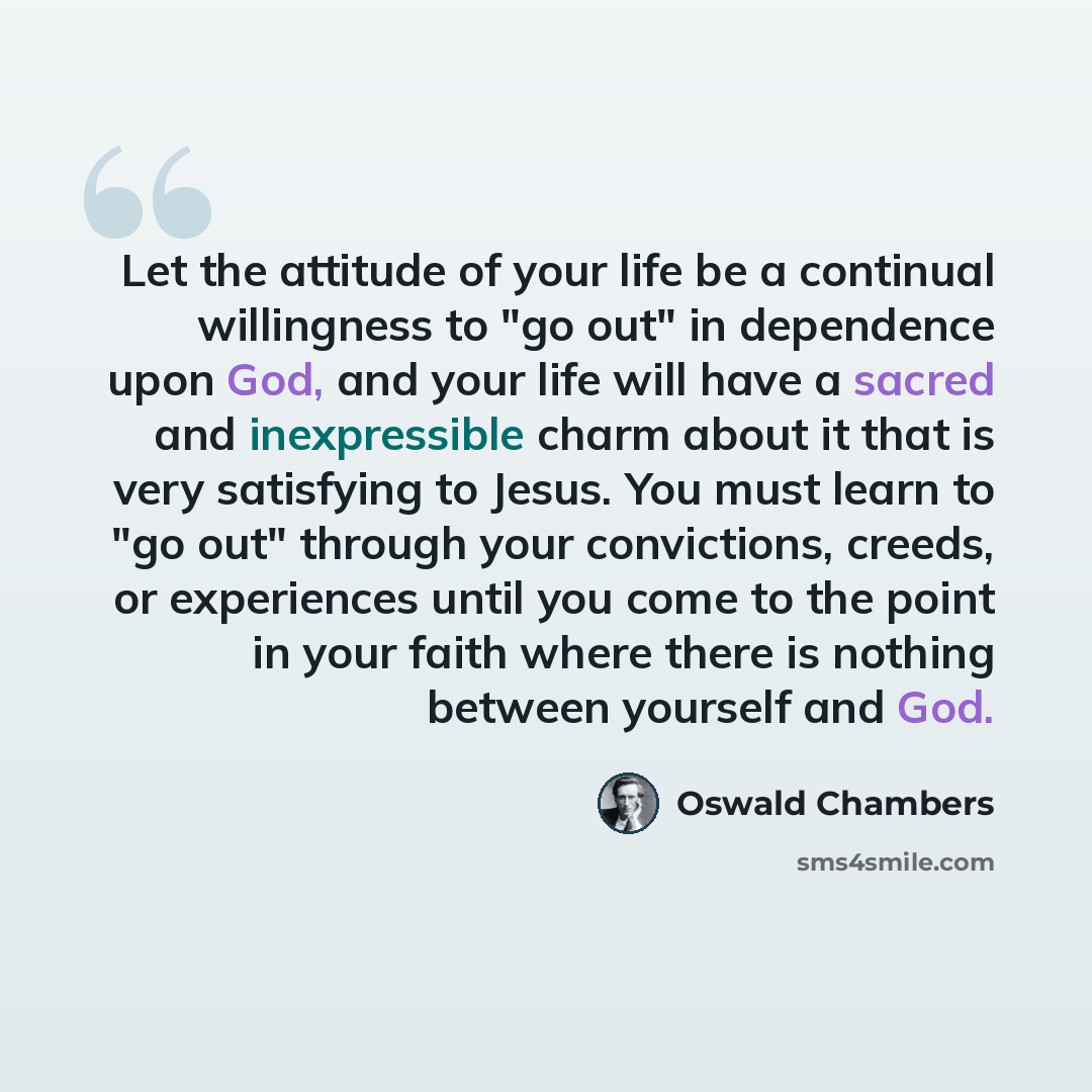 “Let the attitude of your life be a continual willingness to "go out" in dependence upon God, and your life will have a sacred and inexpressible charm about it that is very satisfying to Jesus. You must learn to "go out" through your convictions, creeds, or experiences until you come to the point…” quote by Oswald Chambers