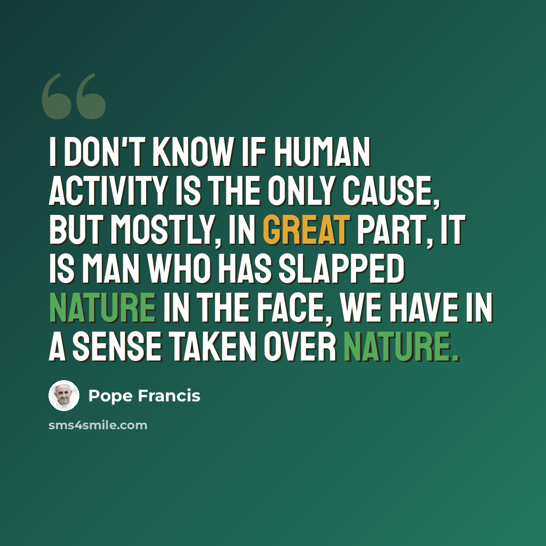 “I don't know if human activity is the only cause, but mostly, in great part, it is man who has slapped nature in the face, we have in a sense taken over nature.” quote by Pope Francis