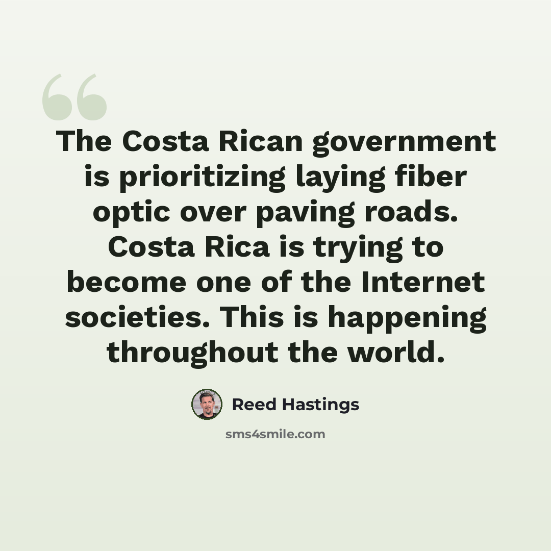 “The Costa Rican government is prioritizing laying fiber optic over paving roads. Costa Rica is trying to become one of the Internet societies. This is happening throughout the world.” quote by Reed Hastings