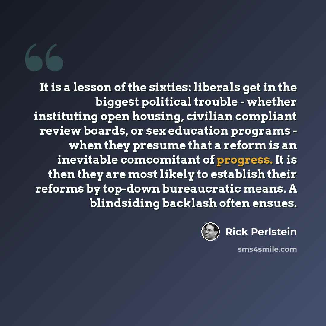 “It is a lesson of the sixties: liberals get in the biggest political trouble - whether instituting open housing, civilian compliant review boards, or sex education programs - when they presume that a reform is an inevitable comcomitant of progress. It is then they are most likely to establish…” quote by Rick Perlstein