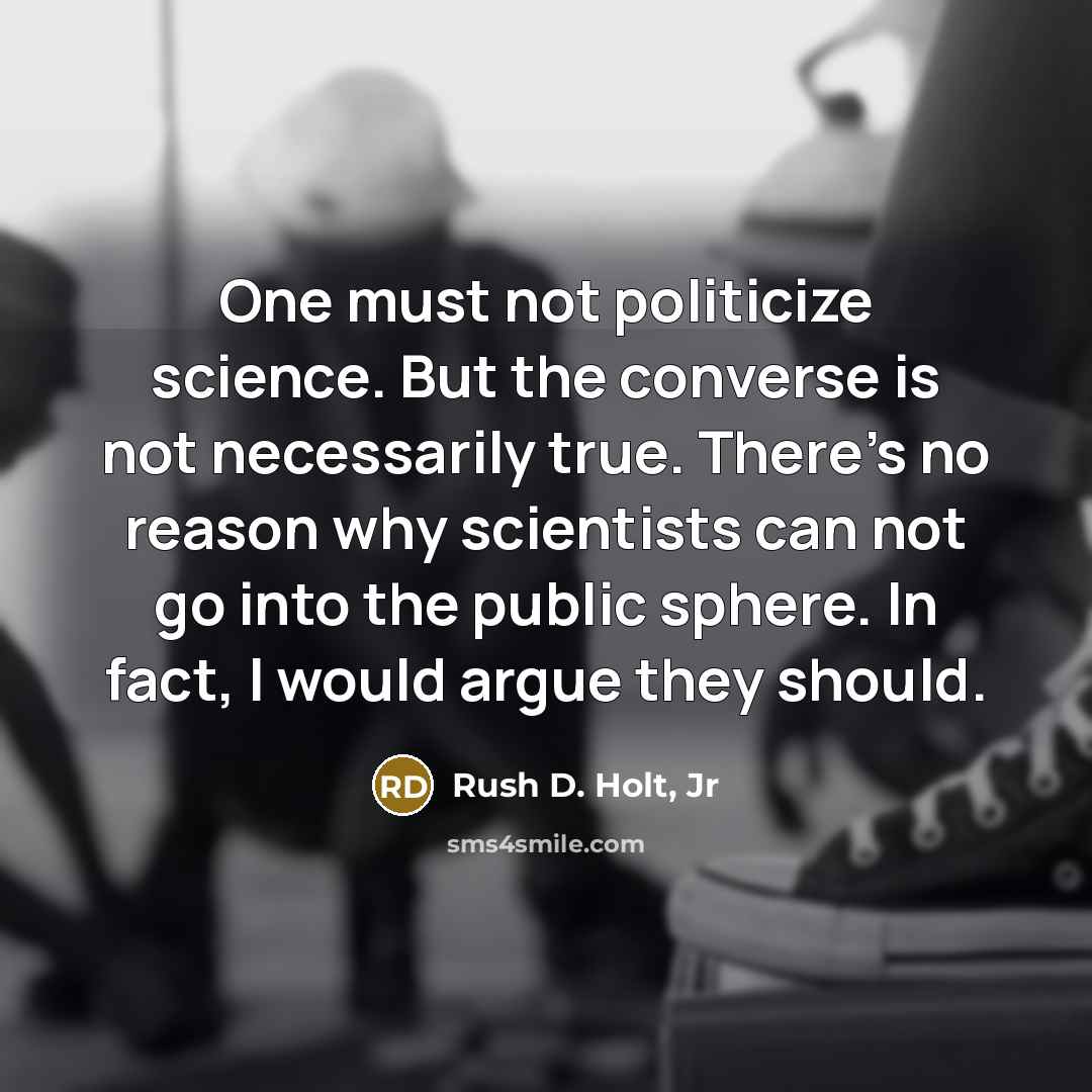 “One must not politicize science. But the converse is not necessarily true. There's no reason why scientists can not go into the public sphere. In fact, I would argue they should.” quote by Rush D. Holt, Jr