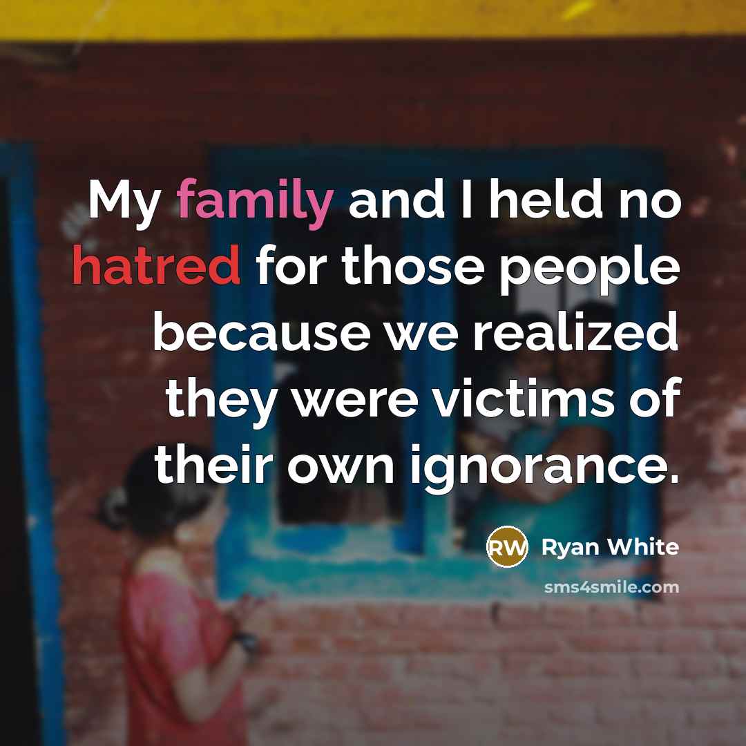 “My family and I held no hatred for those people because we realized they were victims of their own ignorance.” quote by Ryan White