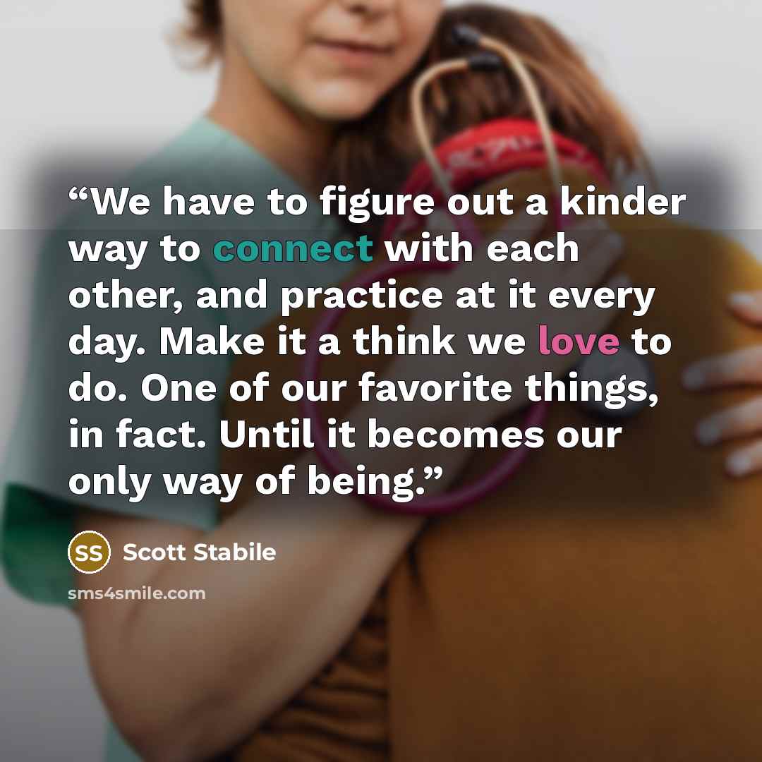 “We have to figure out a kinder way to connect with each other, and practice at it every day. Make it a think we love to do. One of our favorite things, in fact. Until it becomes our only way of being.” quote by Scott Stabile