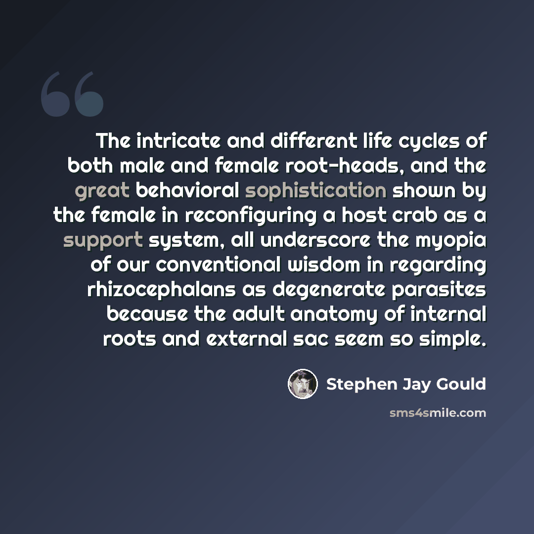 “The intricate and different life cycles of both male and female root-heads, and the great behavioral sophistication shown by the female in reconfiguring a host crab as a support system, all underscore the myopia of our conventional wisdom in regarding rhizocephalans as degenerate parasites because…” quote by Stephen Jay Gould