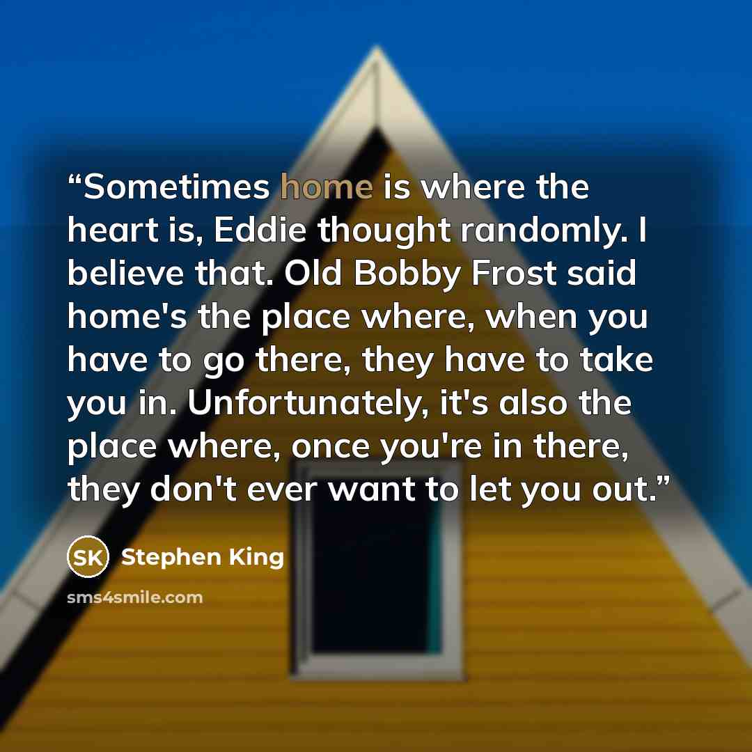 “Sometimes home is where the heart is, Eddie thought randomly. I believe that. Old Bobby Frost said home's the place where, when you have to go there, they have to take you in. Unfortunately, it's also the place where, once you're in there, they don't ever want to let you out.” quote by Stephen King