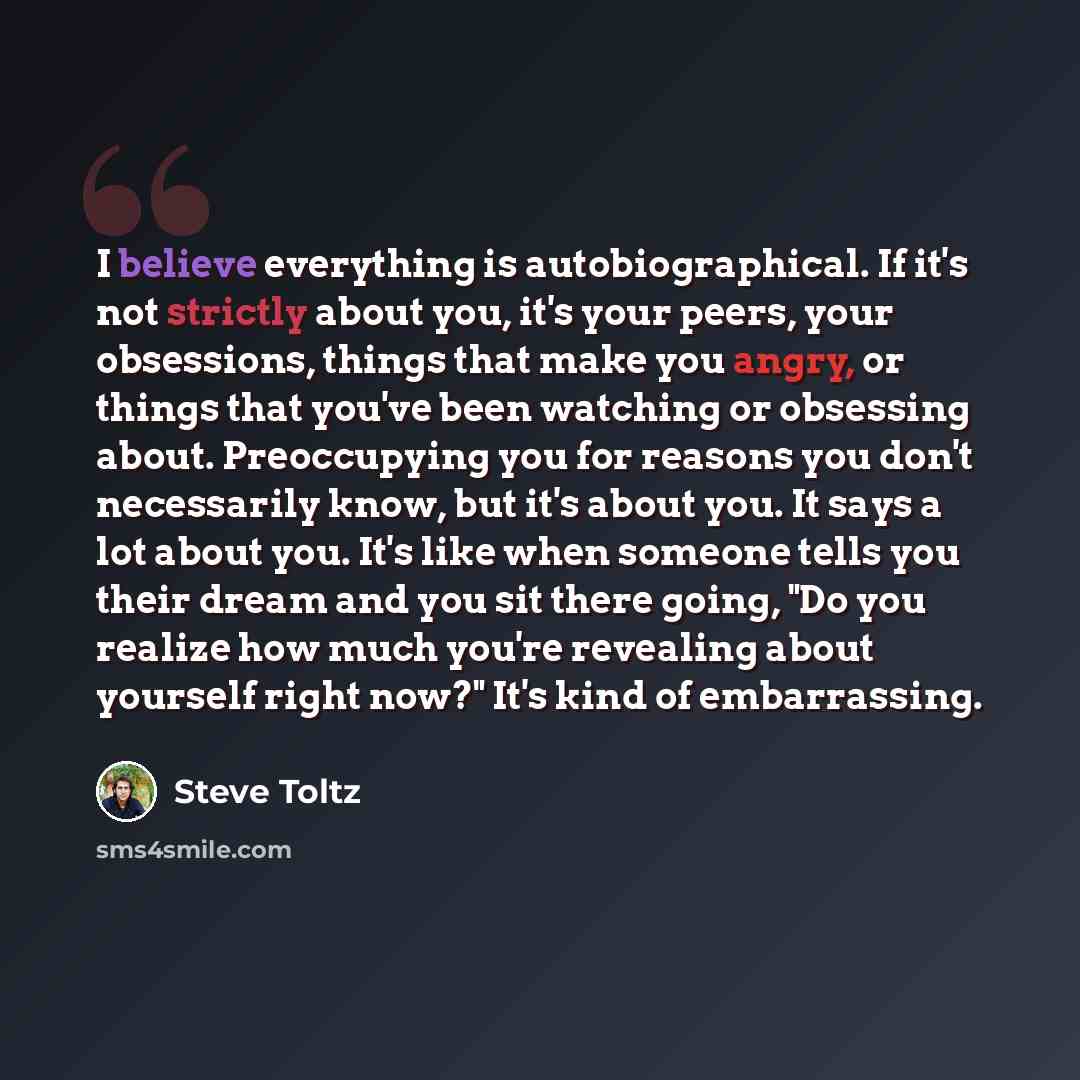 “I believe everything is autobiographical. If it's not strictly about you, it's your peers, your obsessions, things that make you angry, or things that you've been watching or obsessing about. Preoccupying you for reasons you don't necessarily know, but it's about you. It says a lot about you. It's…” quote by Steve Toltz