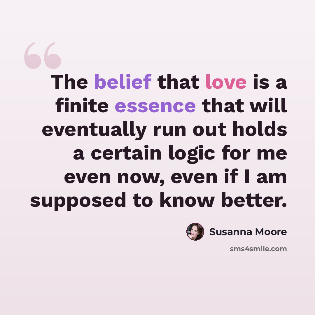 “The belief that love is a finite essence that will eventually run out holds a certain logic for me even now, even if I am supposed to know better.” quote by Susanna Moore