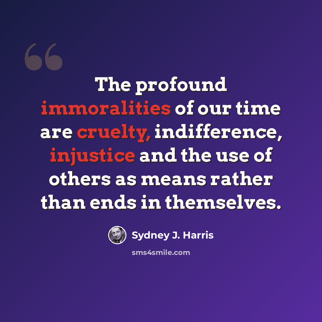 “The profound immoralities of our time are cruelty, indifference, injustice and the use of others as means rather than ends in themselves.” quote by Sydney J. Harris
