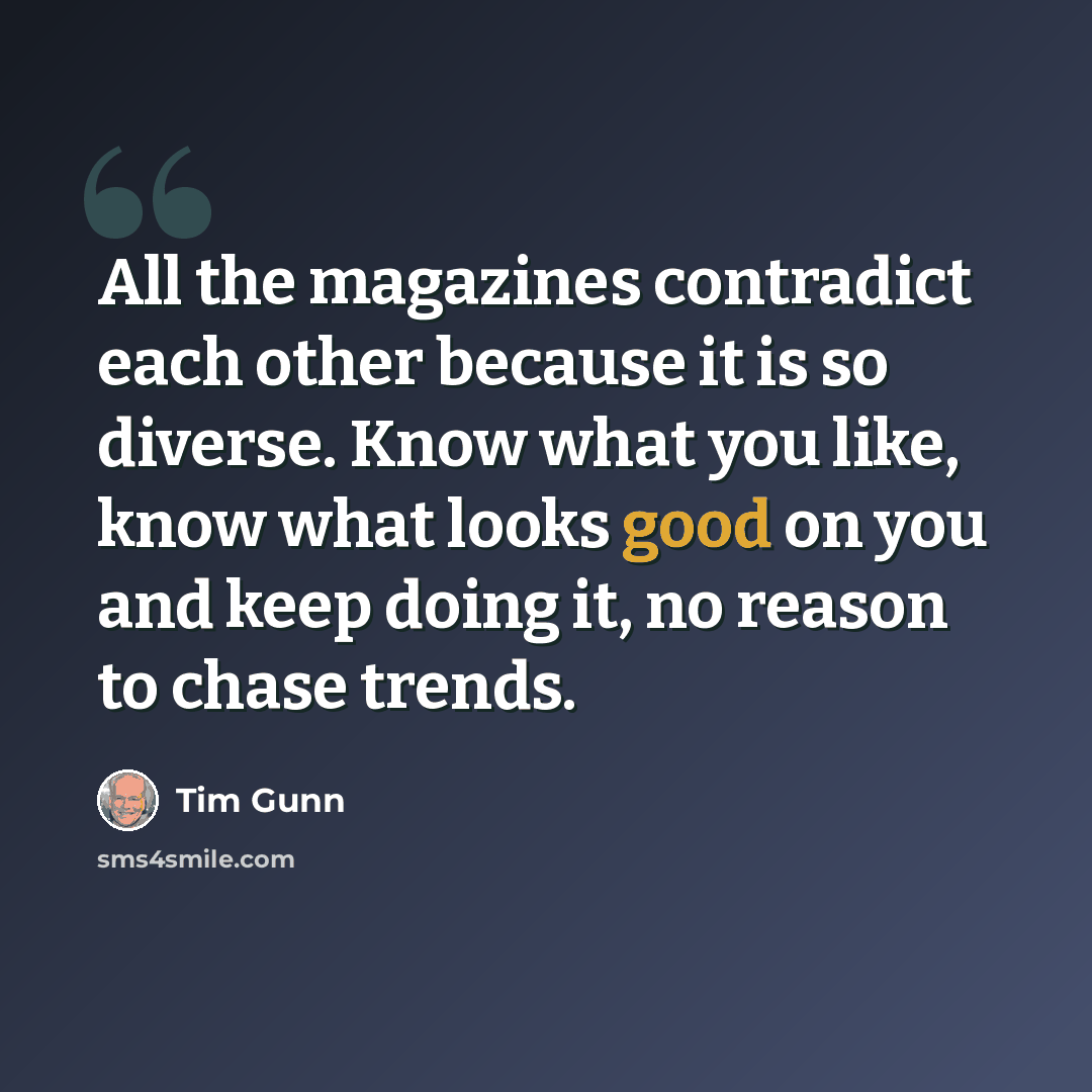 “All the magazines contradict each other because it is so diverse. Know what you like, know what looks good on you and keep doing it, no reason to chase trends.” quote by Tim Gunn