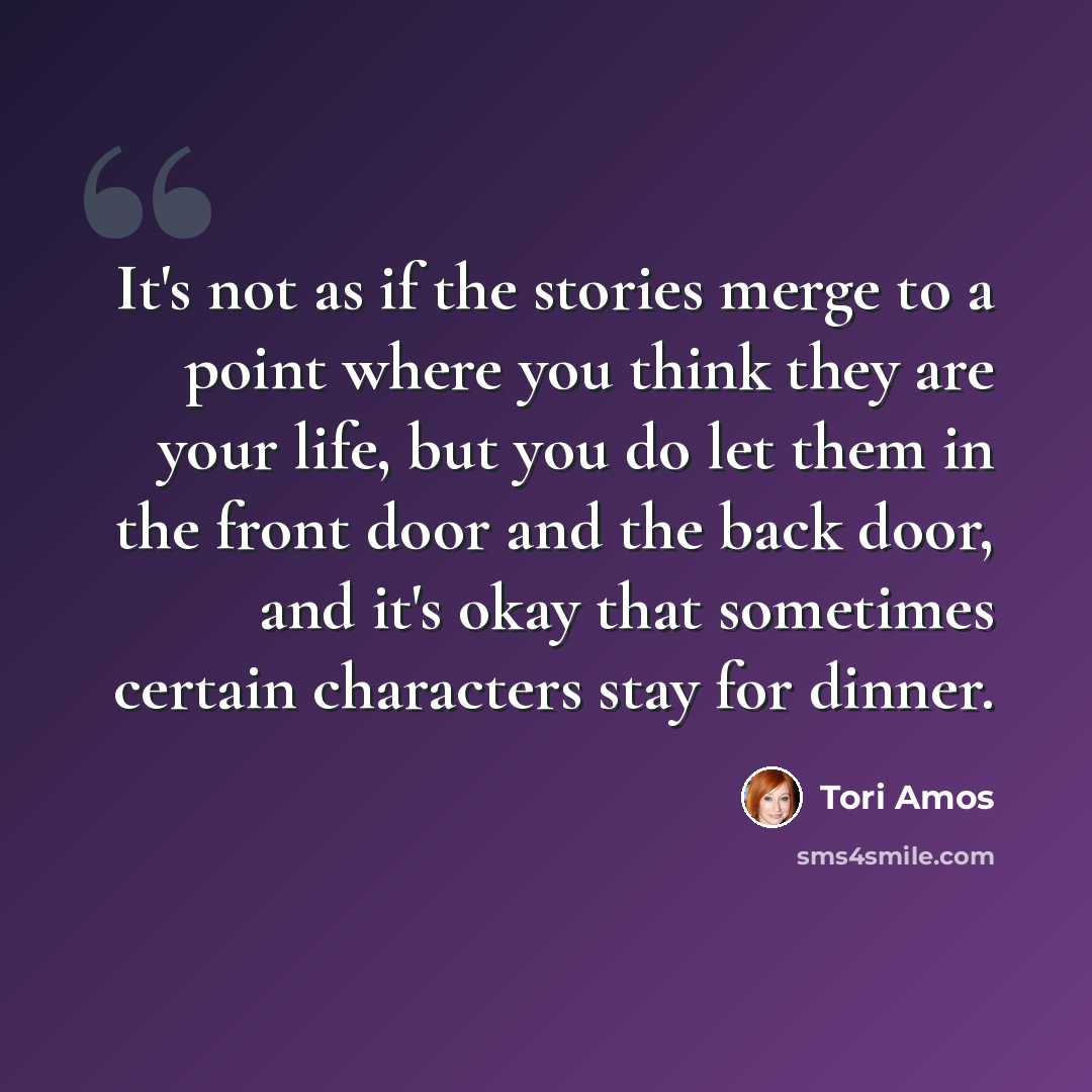 “It's not as if the stories merge to a point where you think they are your life, but you do let them in the front door and the back door, and it's okay that sometimes certain characters stay for dinner.” quote by Tori Amos