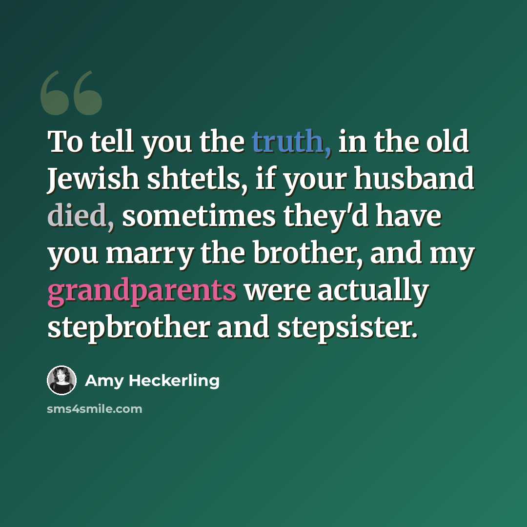 “To tell you the truth, in the old Jewish shtetls, if your husband died, sometimes they'd have you marry the brother, and my grandparents were actually stepbrother and stepsister.” quote by Amy Heckerling