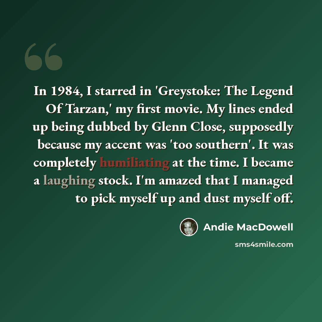 “In 1984, I starred in 'Greystoke: The Legend Of Tarzan,' my first movie. My lines ended up being dubbed by Glenn Close, supposedly because my accent was 'too southern'. It was completely humiliating at the time. I became a laughing stock. I'm amazed that I managed to pick myself up and dust myself…” quote by Andie MacDowell