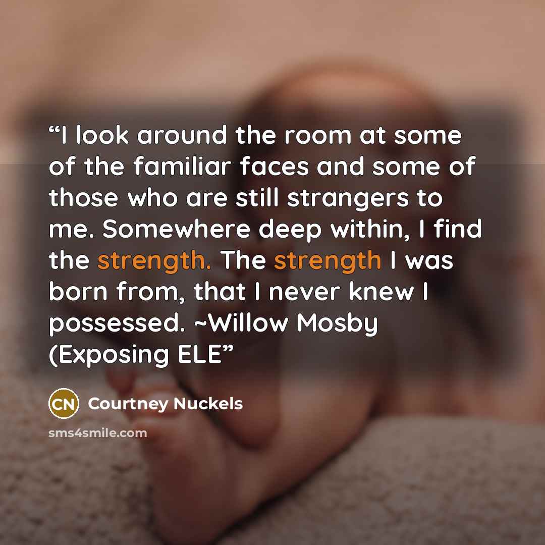 “I look around the room at some of the familiar faces and some of those who are still strangers to me. Somewhere deep within, I find the strength. The strength I was born from, that I never knew I possessed. ~Willow Mosby (Exposing ELE” quote by Courtney Nuckels