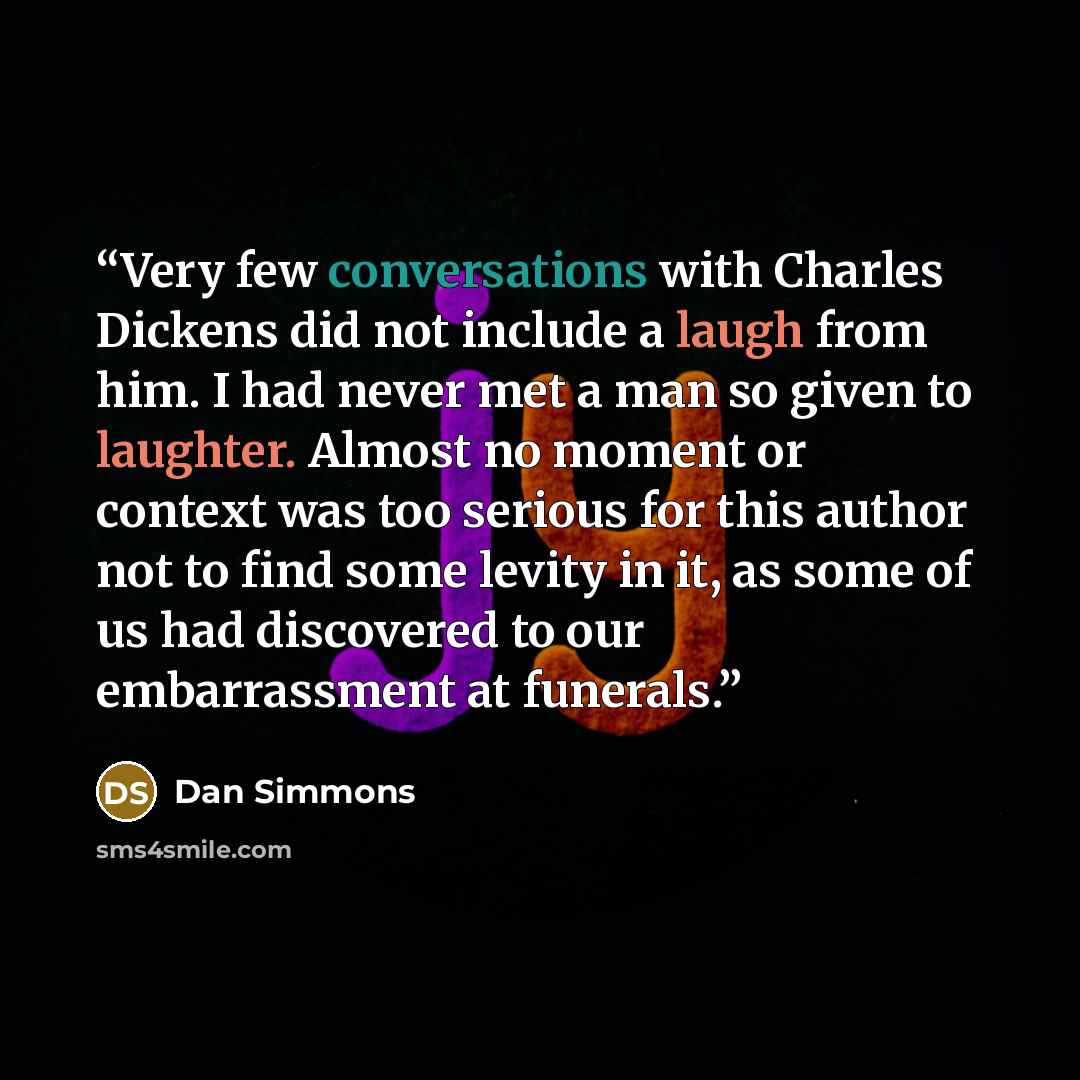 “Very few conversations with Charles Dickens did not include a laugh from him. I had never met a man so given to laughter. Almost no moment or context was too serious for this author not to find some levity in it, as some of us had discovered to our embarrassment at funerals.” quote by Dan Simmons