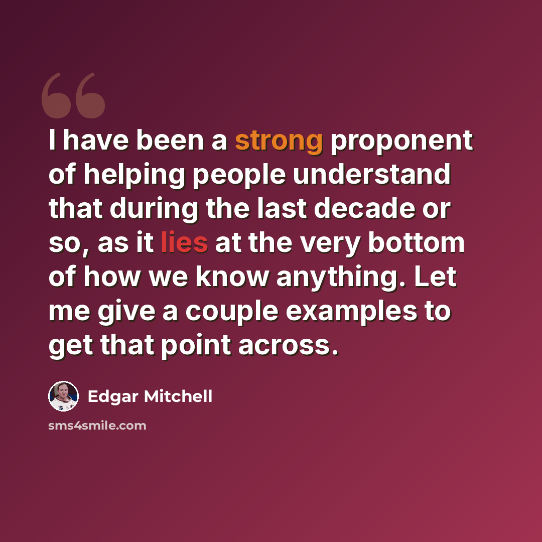 “I have been a strong proponent of helping people understand that during the last decade or so, as it lies at the very bottom of how we know anything. Let me give a couple examples to get that point across.” quote by Edgar Mitchell