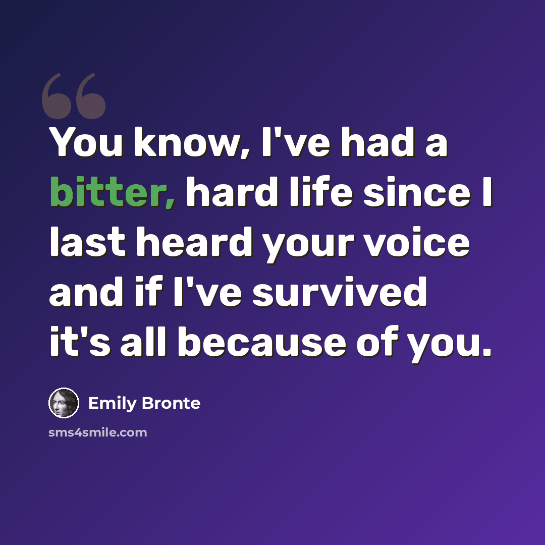 “You know, I've had a bitter, hard life since I last heard your voice and if I've survived it's all because of you.” quote by Emily Bronte