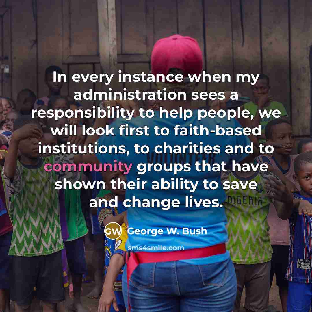 “In every instance when my administration sees a responsibility to help people, we will look first to faith-based institutions, to charities and to community groups that have shown their ability to save and change lives.” quote by George W. Bush