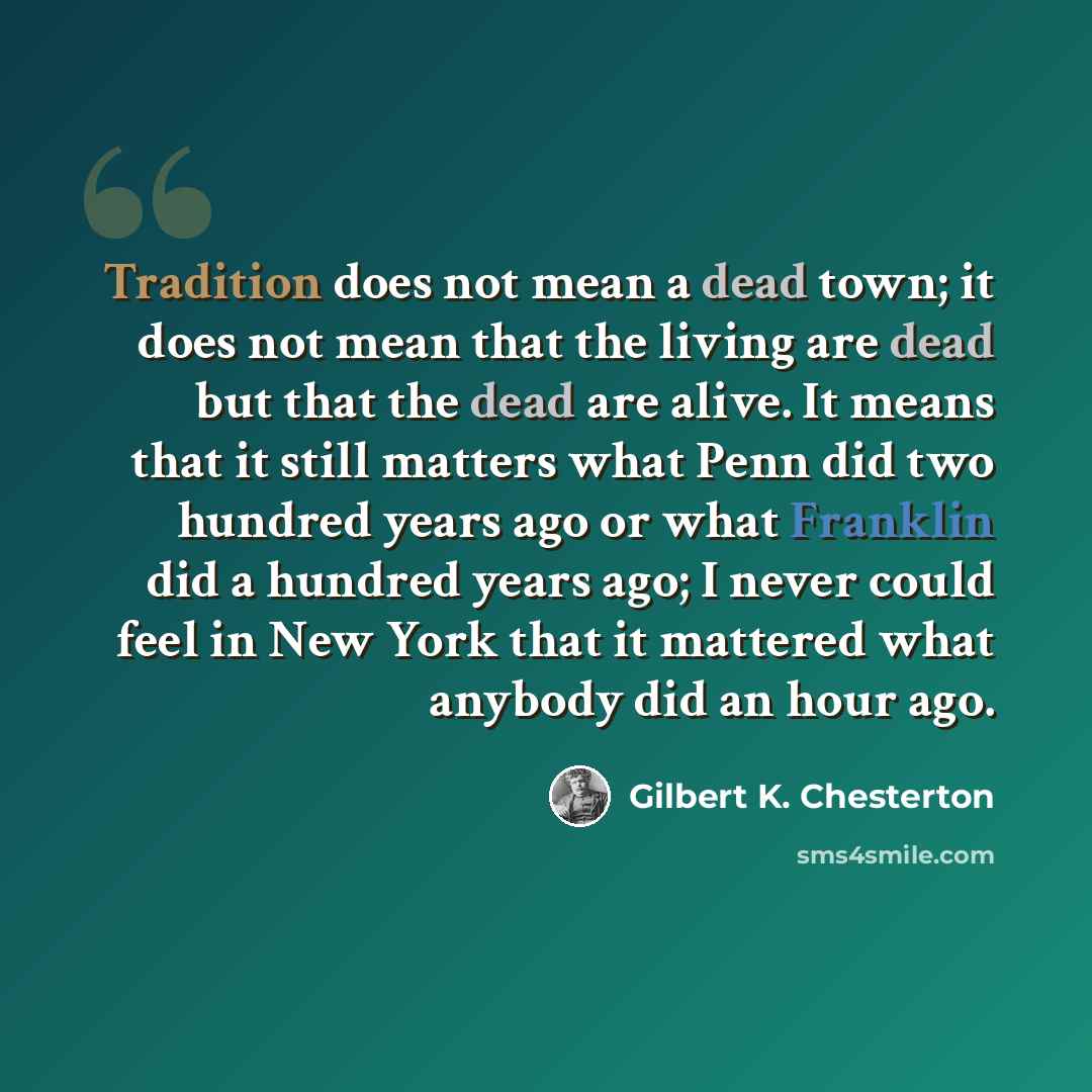 “Tradition does not mean a dead town; it does not mean that the living are dead but that the dead are alive. It means that it still matters what Penn did two hundred years ago or what Franklin did a hundred years ago; I never could feel in New York that it mattered what anybody did an hour ago.” quote by Gilbert K. Chesterton