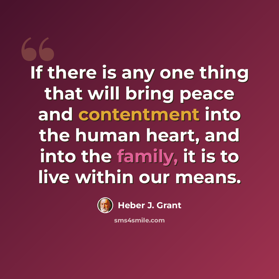 “If there is any one thing that will bring peace and contentment into the human heart, and into the family, it is to live within our means.” quote by Heber J. Grant