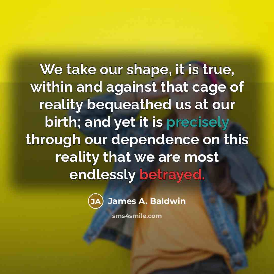 “We take our shape, it is true, within and against that cage of reality bequeathed us at our birth; and yet it is precisely through our dependence on this reality that we are most endlessly betrayed.” quote by James A. Baldwin