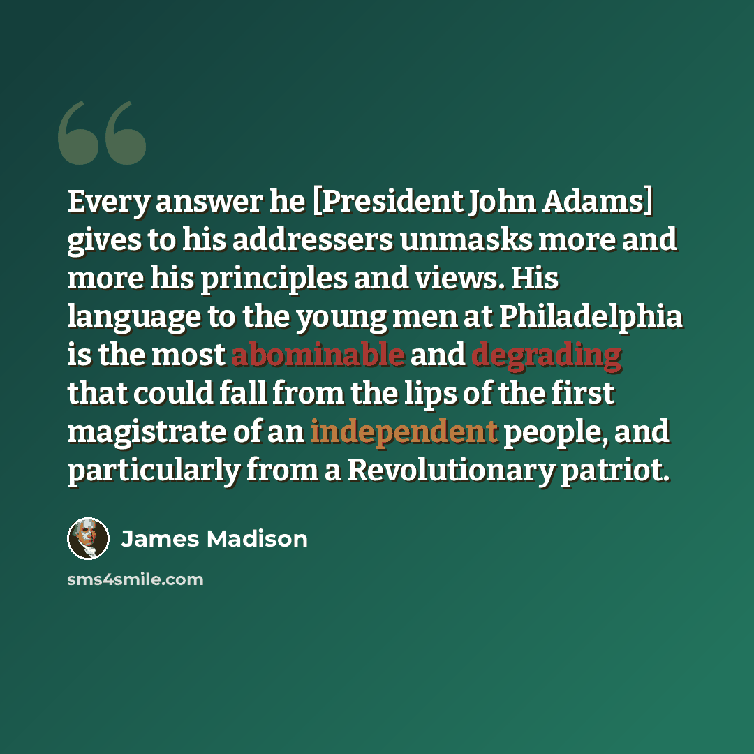 “Every answer he [President John Adams] gives to his addressers unmasks more and more his principles and views. His language to the young men at Philadelphia is the most abominable and degrading that could fall from the lips of the first magistrate of an independent people, and particularly from a…” quote by James Madison
