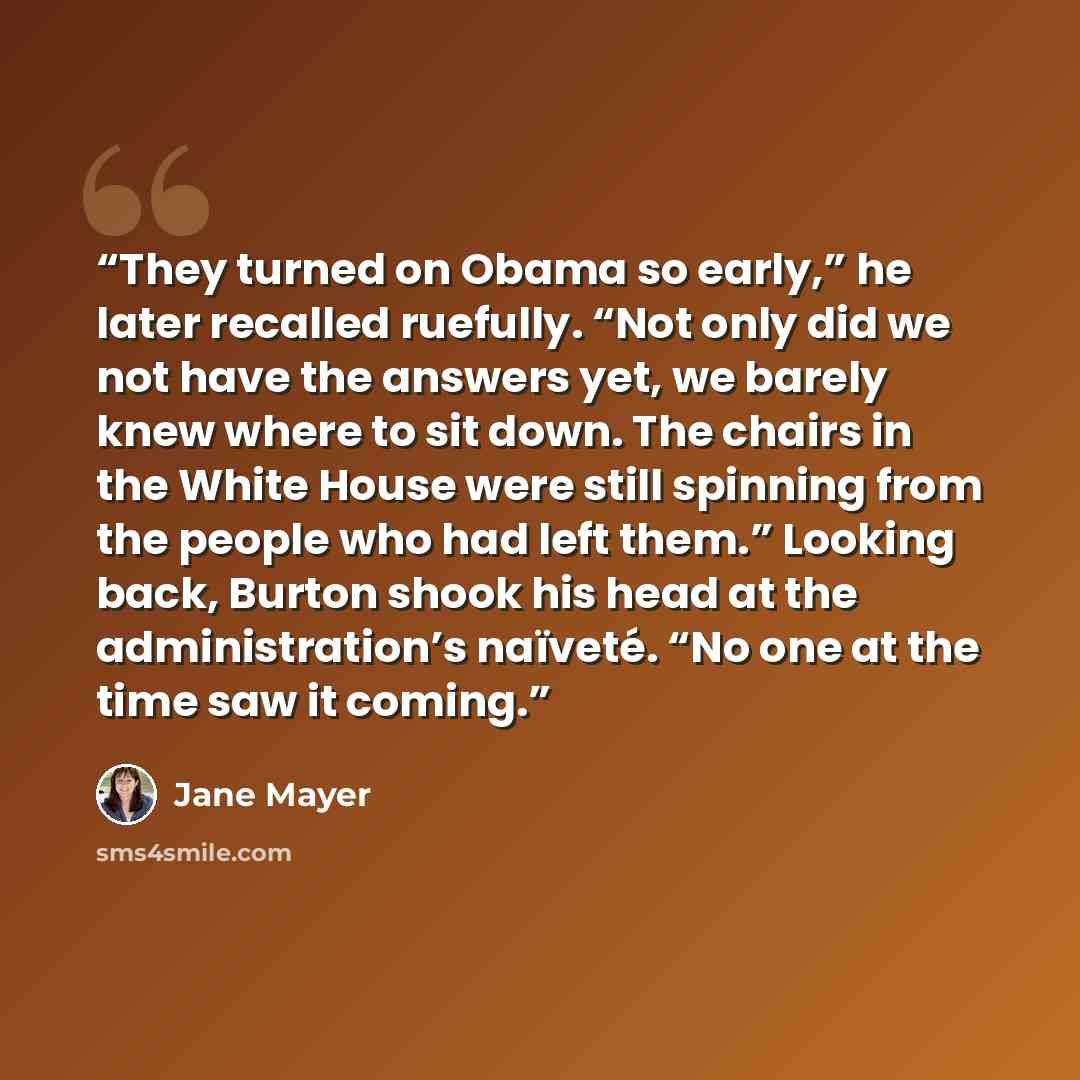 “They turned on Obama so early,” he later recalled ruefully. “Not only did we not have the answers yet, we barely knew where to sit down. The chairs in the White House were still spinning from the people who had left them.” Looking back, Burton shook his head at the administration’s naïveté. “No…” quote by Jane Mayer