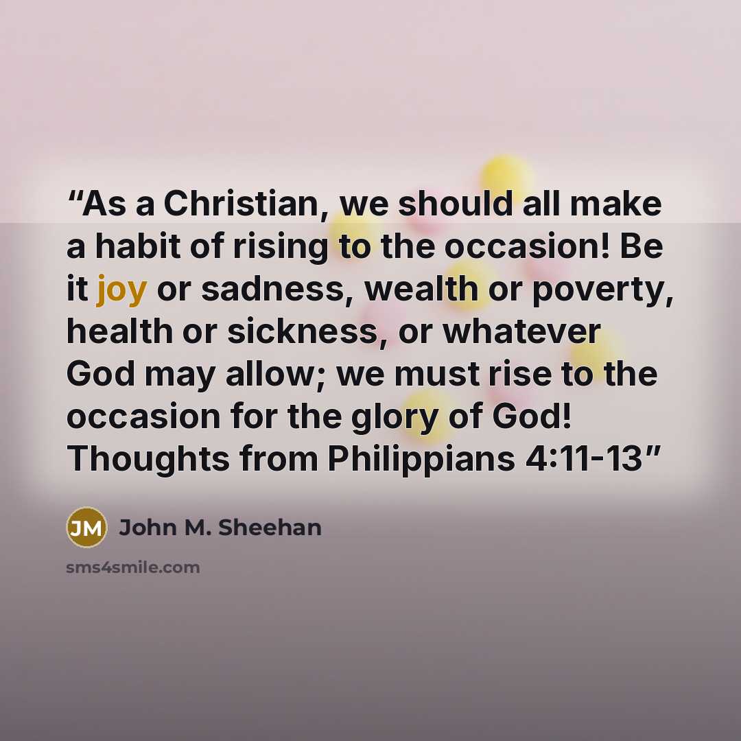 “As a Christian, we should all make a habit of rising to the occasion! Be it joy or sadness, wealth or poverty, health or sickness, or whatever God may allow; we must rise to the occasion for the glory of God! Thoughts from Philippians 4:11-13” quote by John M. Sheehan