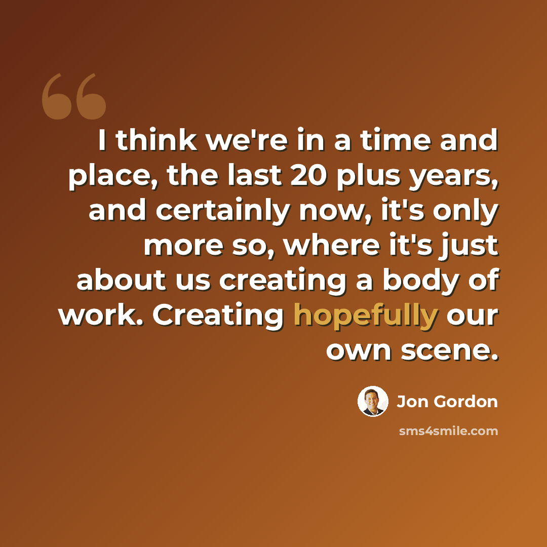 “I think we're in a time and place, the last 20 plus years, and certainly now, it's only more so, where it's just about us creating a body of work. Creating hopefully our own scene.” quote by Jon Gordon