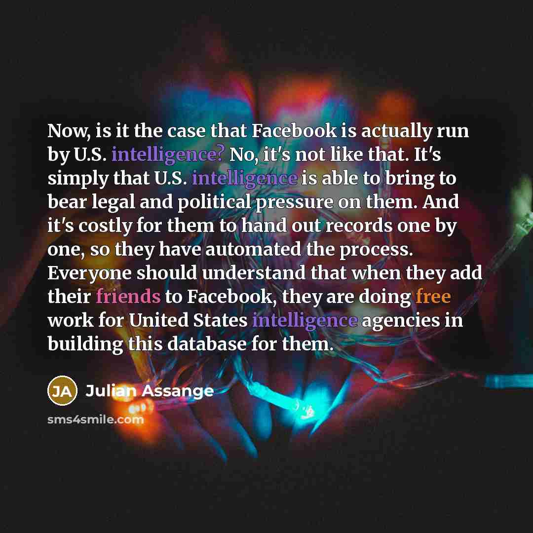“Now, is it the case that Facebook is actually run by U.S. intelligence? No, it's not like that. It's simply that U.S. intelligence is able to bring to bear legal and political pressure on them. And it's costly for them to hand out records one by one, so they have automated the process. Everyone…” quote by Julian Assange