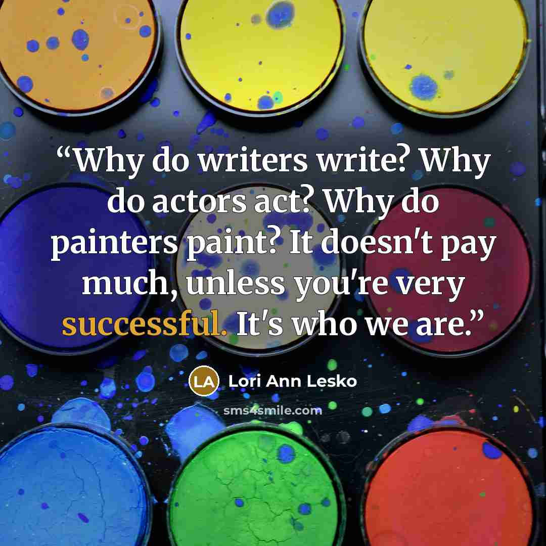 “Why do writers write? Why do actors act? Why do painters paint? It doesn't pay much, unless you're very successful. It's who we are.” quote by Lori Ann Lesko