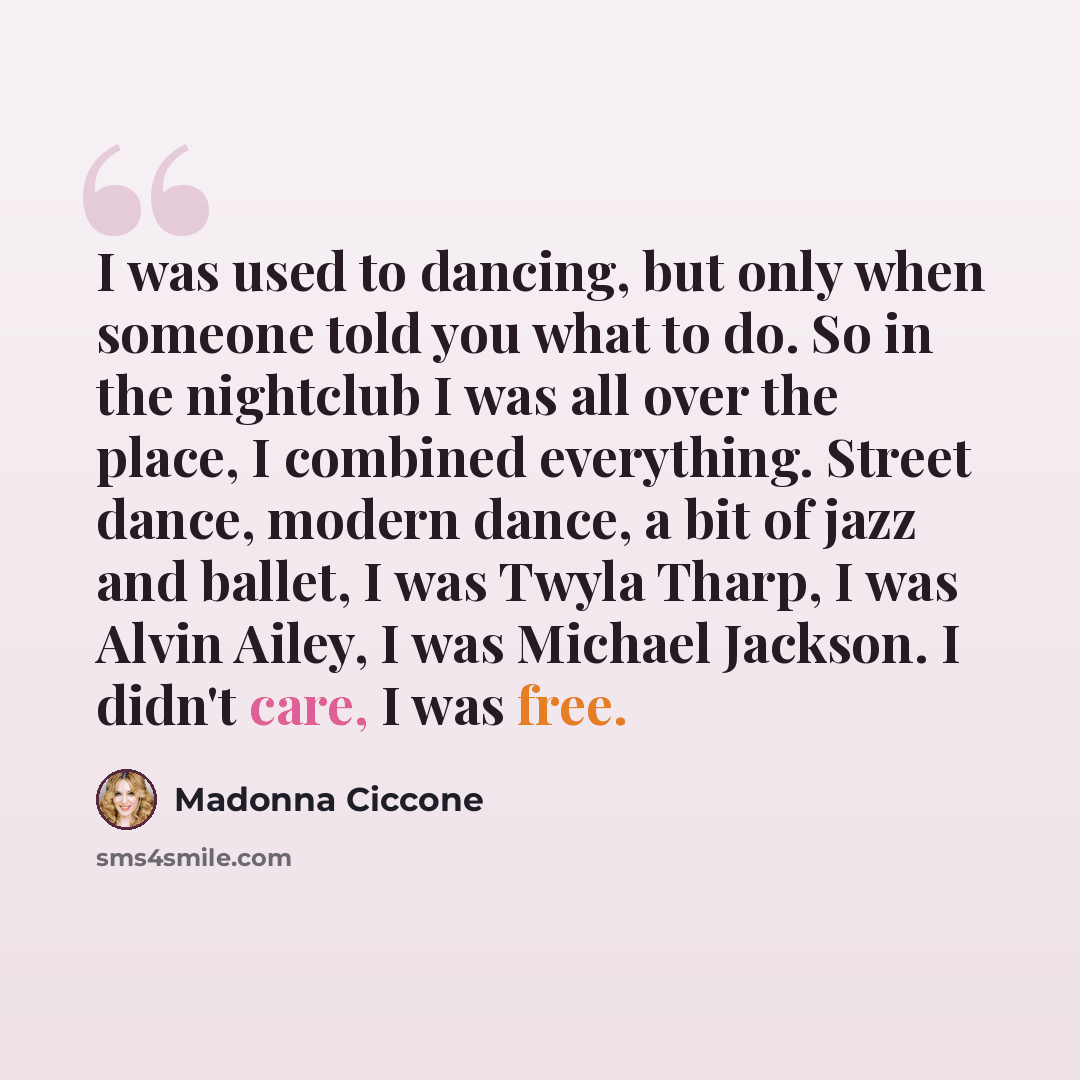 “I was used to dancing, but only when someone told you what to do. So in the nightclub I was all over the place, I combined everything. Street dance, modern dance, a bit of jazz and ballet, I was Twyla Tharp, I was Alvin Ailey, I was Michael Jackson. I didn't care, I was free.” quote by Madonna Ciccone