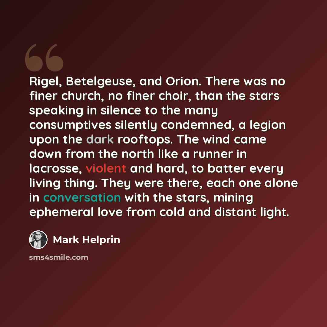 “Rigel, Betelgeuse, and Orion. There was no finer church, no finer choir, than the stars speaking in silence to the many consumptives silently condemned, a legion upon the dark rooftops. The wind came down from the north like a runner in lacrosse, violent and hard, to batter every living thing…” quote by Mark Helprin