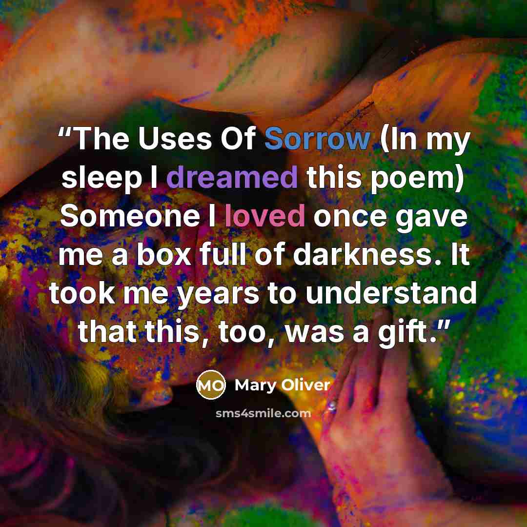 “The Uses Of Sorrow (In my sleep I dreamed this poem) Someone I loved once gave me a box full of darkness. It took me years to understand that this, too, was a gift.” quote by Mary Oliver