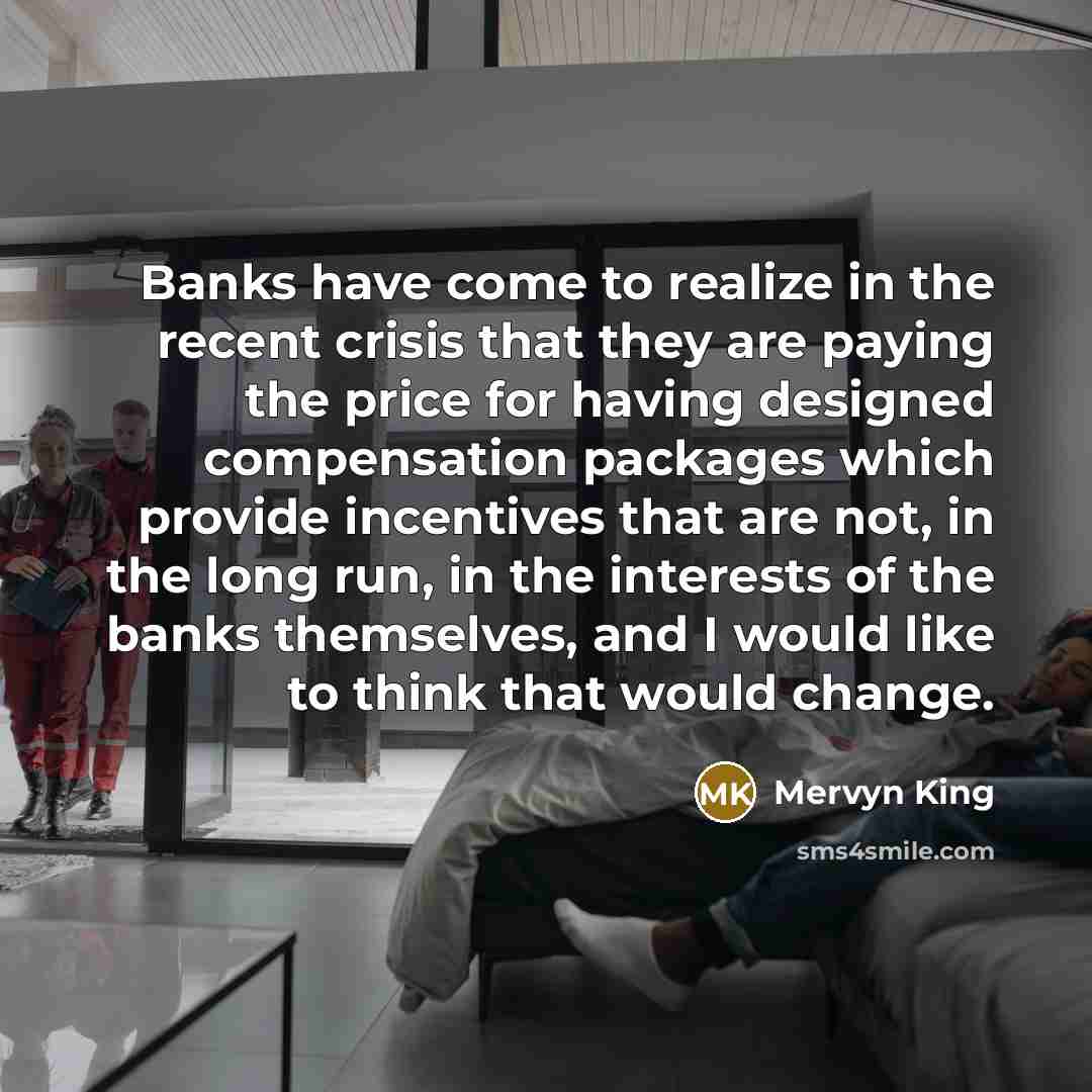 “Banks have come to realize in the recent crisis that they are paying the price for having designed compensation packages which provide incentives that are not, in the long run, in the interests of the banks themselves, and I would like to think that would change.” quote by Mervyn King