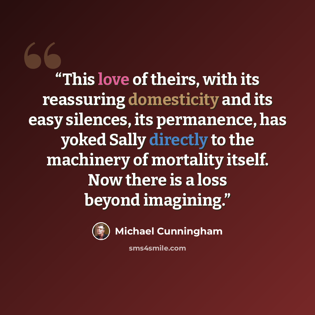 “This love of theirs, with its reassuring domesticity and its easy silences, its permanence, has yoked Sally directly to the machinery of mortality itself. Now there is a loss beyond imagining.” quote by Michael Cunningham
